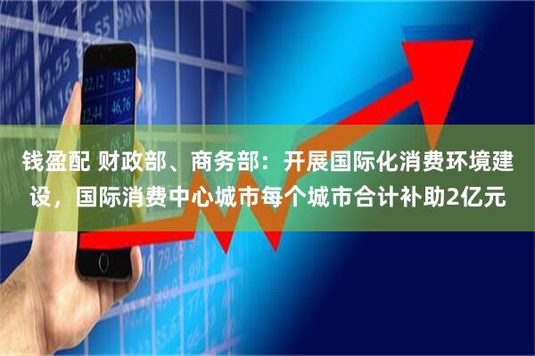 钱盈配 财政部、商务部:开展国际化消费环境建设,国际消费中心城市每个城市合计补助2亿元