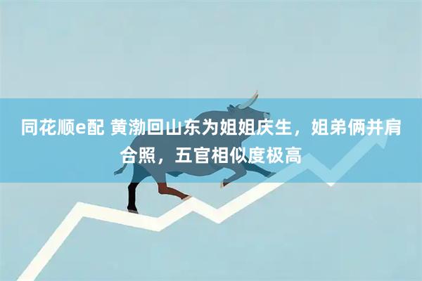 同花顺e配 黄渤回山东为姐姐庆生,姐弟俩并肩合照,五官相似度极高