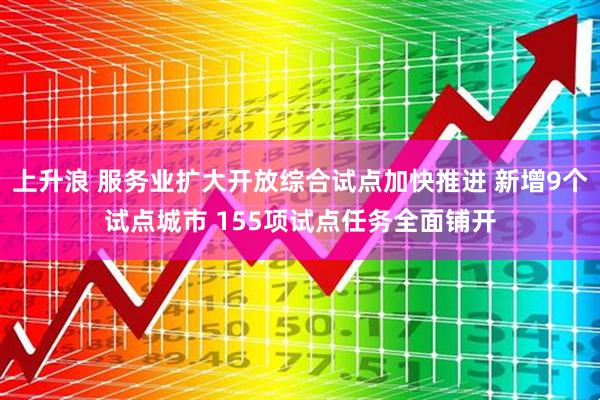 上升浪 服务业扩大开放综合试点加快推进 新增9个试点城市 155项试点任务全面铺开