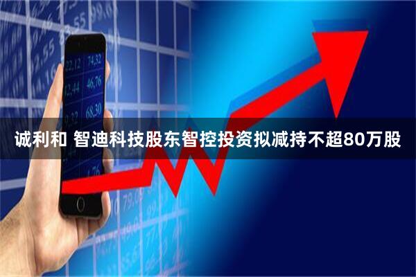 诚利和 智迪科技股东智控投资拟减持不超80万股