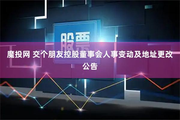 魔投网 交个朋友控股董事会人事变动及地址更改公告