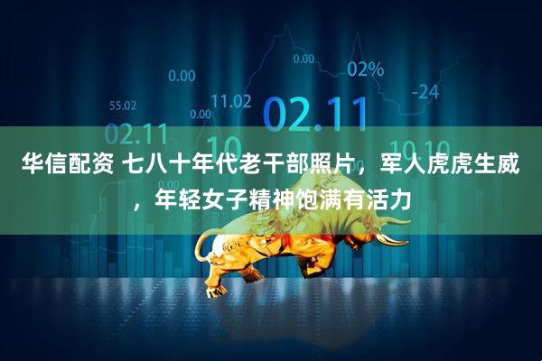 华信配资 七八十年代老干部照片，军人虎虎生威，年轻女子精神饱满有活力