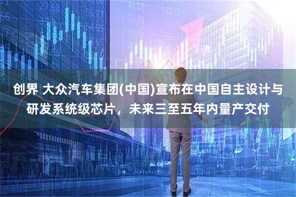 创界 大众汽车集团(中国)宣布在中国自主设计与研发系统级芯片,未来三至五年内量产交付