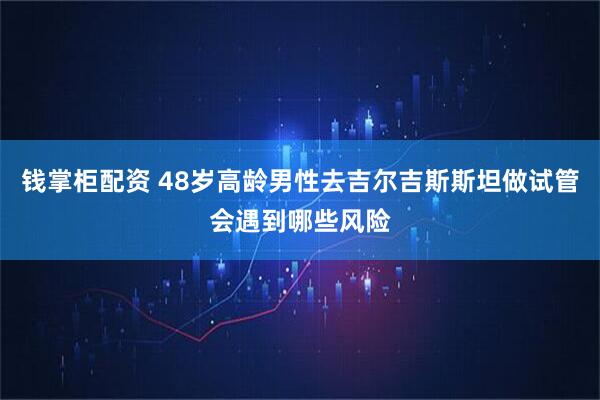 钱掌柜配资 48岁高龄男性去吉尔吉斯斯坦做试管会遇到哪些风险