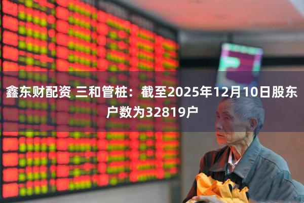 鑫东财配资 三和管桩：截至2025年12月10日股东户数为32819户