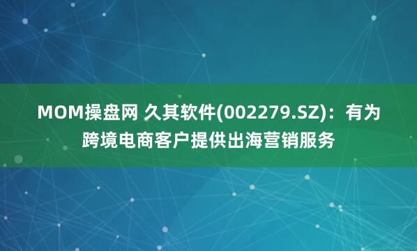 MOM操盘网 久其软件(002279.SZ)：有为跨境电商客户提供出海营销服务
