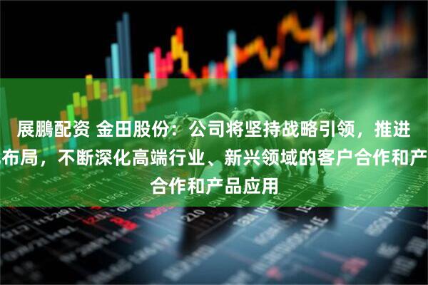 展鵬配资 金田股份:公司将坚持战略引领,推进国际化布局,不断深化高端行业、新兴领域的客户合作和产品应用