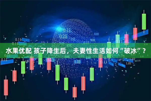 水果优配 孩子降生后，夫妻性生活如何“破冰”？