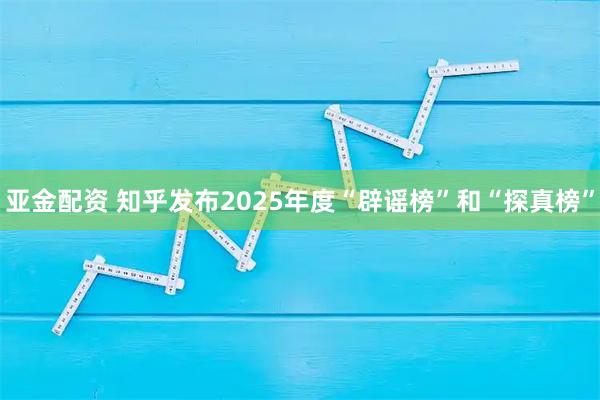 亚金配资 知乎发布2025年度“辟谣榜”和“探真榜”