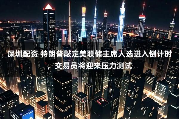 深圳配资 特朗普敲定美联储主席人选进入倒计时，交易员将迎来压力测试