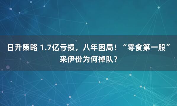 日升策略 1.7亿亏损，八年困局！“零食第一股”来伊份为何掉队？
