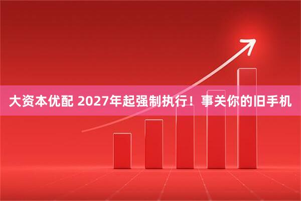 大资本优配 2027年起强制执行!事关你的旧手机