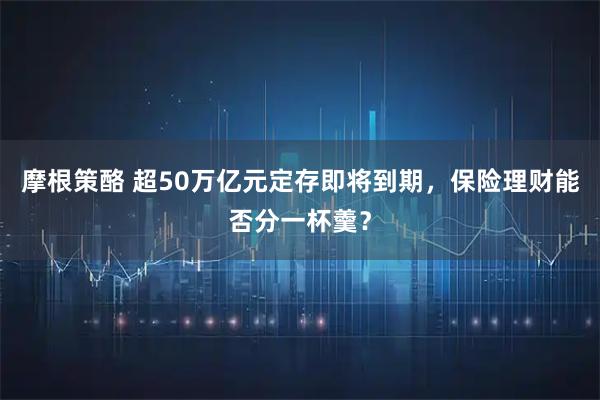 摩根策酪 超50万亿元定存即将到期，保险理财能否分一杯羹？