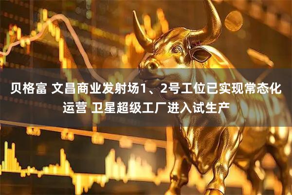 贝格富 文昌商业发射场1、2号工位已实现常态化运营 卫星超级工厂进入试生产
