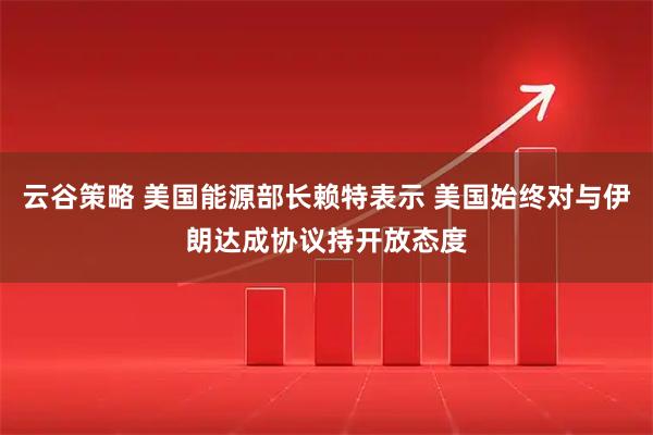 云谷策略 美国能源部长赖特表示 美国始终对与伊朗达成协议持开放态度